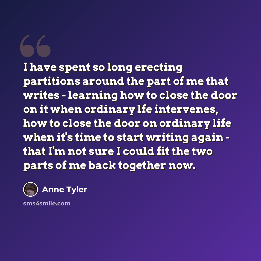 “I have spent so long erecting partitions around the part of me that writes - learning how to close the door on it when ordinary lfe intervenes, how to close the door on ordinary life when it's time to start writing again - that I'm not sure I could fit the two parts of me back together now.” quote by Anne Tyler