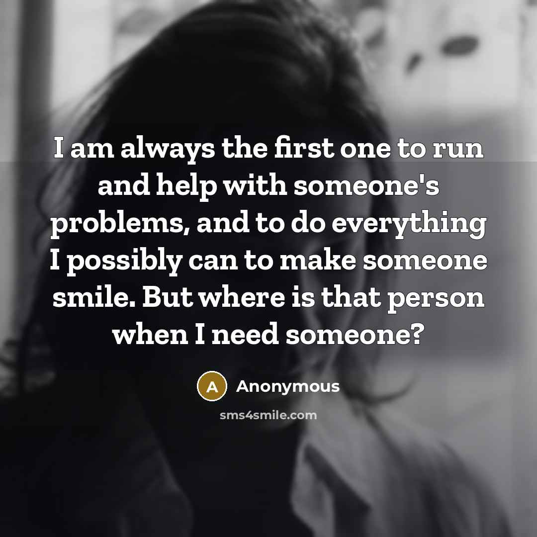 “I am always the first one to run and help with someone's problems, and to do everything I possibly can to make someone smile. But where is that person when I need someone?” quote by Anonymous