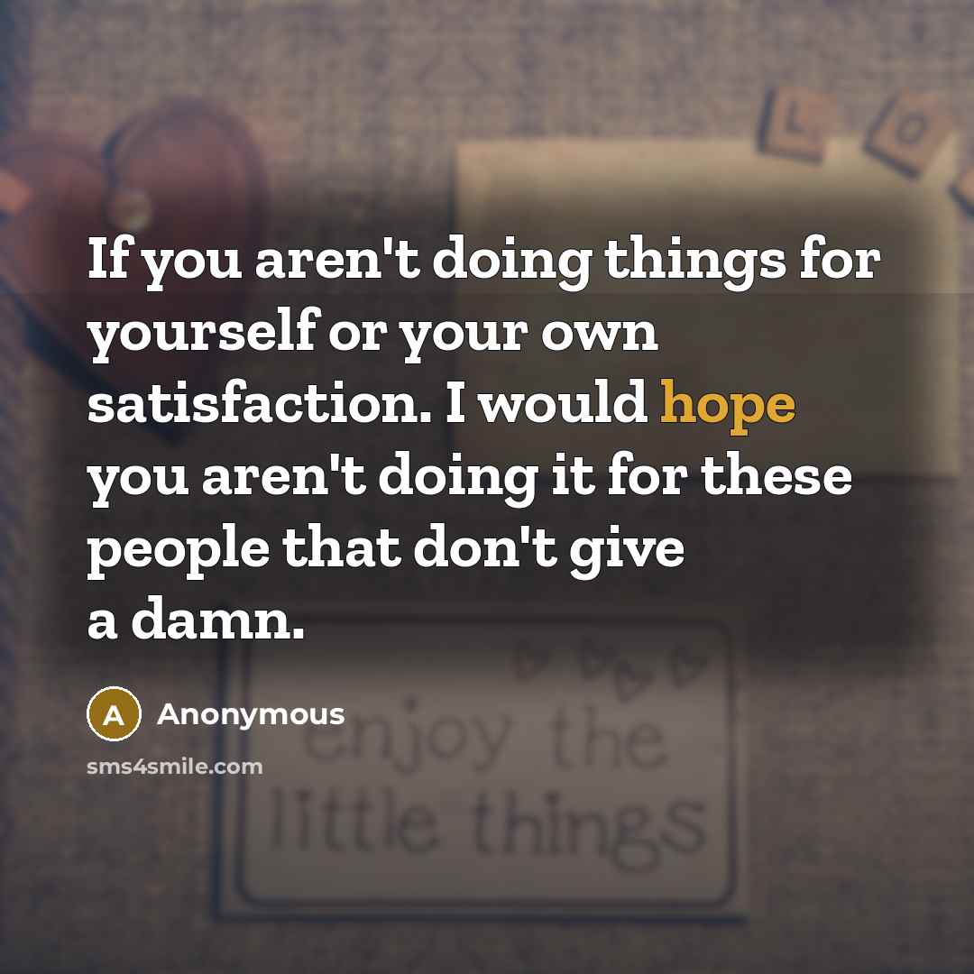 “If you aren't doing things for yourself or your own satisfaction. I would hope you aren't doing it for these people that don't give a damn.” quote by Anonymous