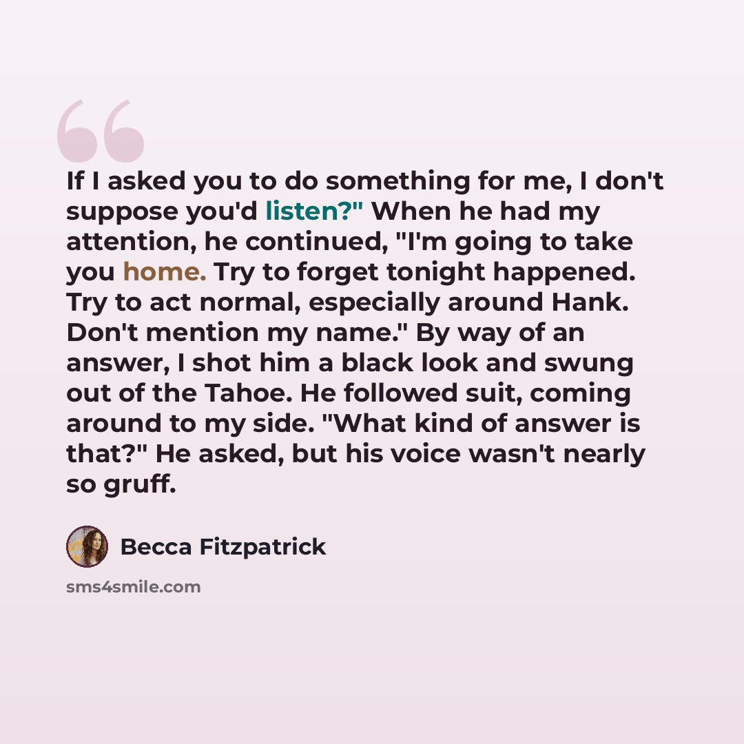 “If I asked you to do something for me, I don't suppose you'd listen?" When he had my attention, he continued, "I'm going to take you home. Try to forget tonight happened. Try to act normal, especially around Hank. Don't mention my name." By way of an answer, I shot him a black look and swung out…” quote by Becca Fitzpatrick