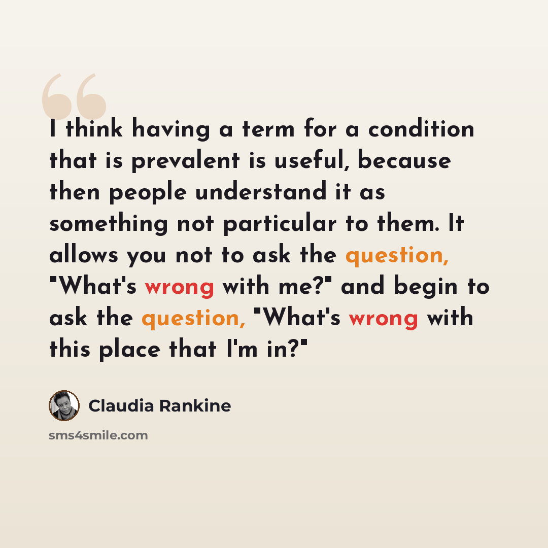 “I think having a term for a condition that is prevalent is useful, because then people understand it as something not particular to them. It allows you not to ask the question, "What's wrong with me?" and begin to ask the question, "What's wrong with this place that I'm in?"” quote by Claudia Rankine