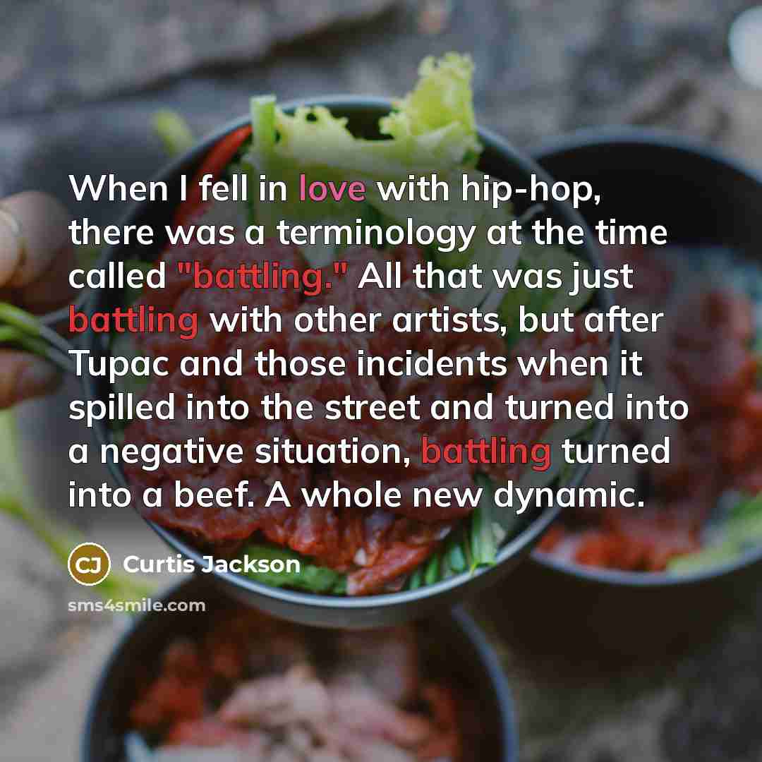 “When I fell in love with hip-hop, there was a terminology at the time called "battling." All that was just battling with other artists, but after Tupac and those incidents when it spilled into the street and turned into a negative situation, battling turned into a beef. A whole new dynamic.” quote by Curtis Jackson