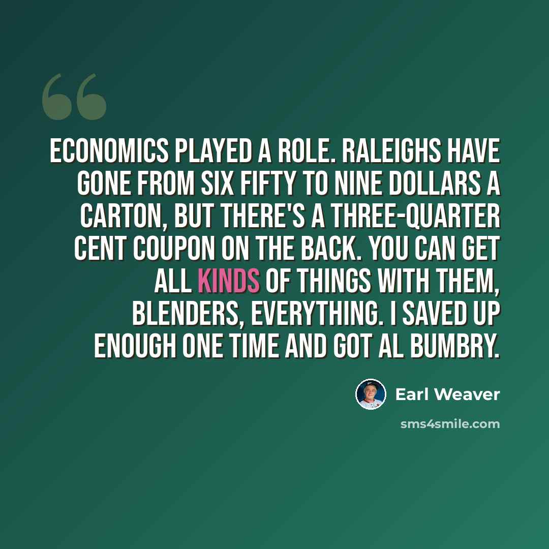 “Economics played a role. Raleighs have gone from six fifty to nine dollars a carton, but there's a three-quarter cent coupon on the back. You can get all kinds of things with them, blenders, everything. I saved up enough one time and got Al Bumbry.” quote by Earl Weaver