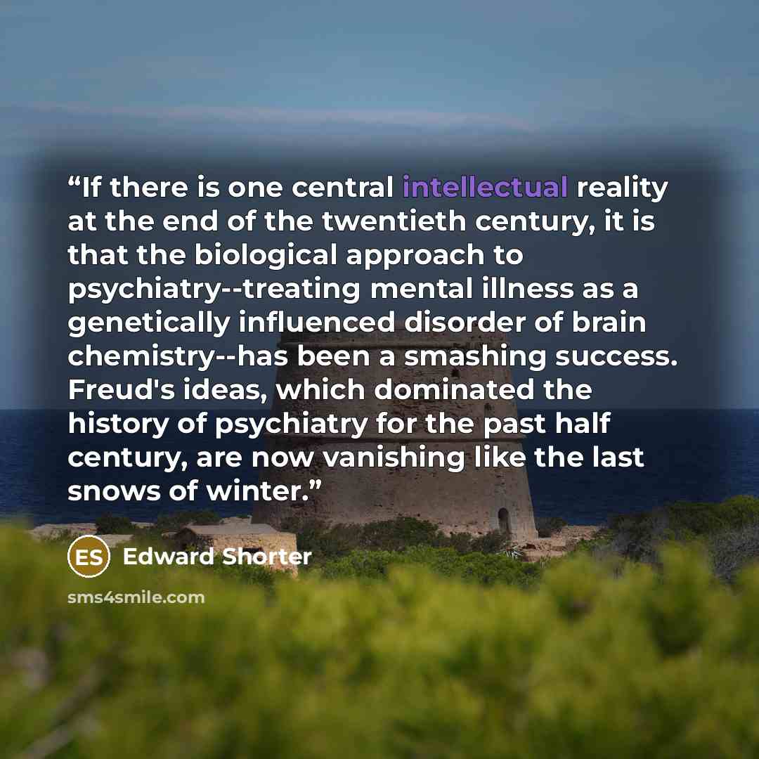 “If there is one central intellectual reality at the end of the twentieth century, it is that the biological approach to psychiatry--treating mental illness as a genetically influenced disorder of brain chemistry--has been a smashing success. Freud's ideas, which dominated the history of psychiatry…” quote by Edward Shorter