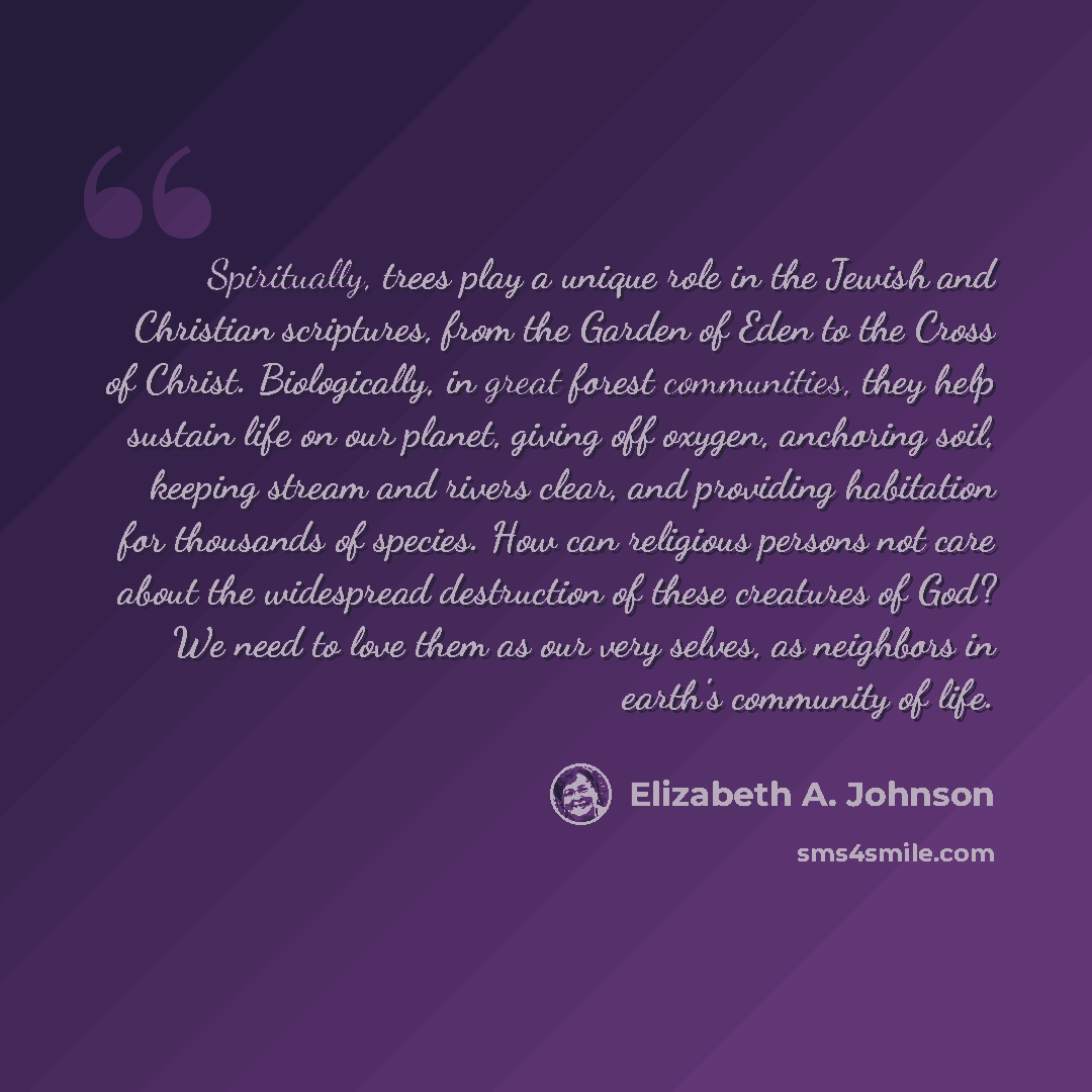 “Spiritually, trees play a unique role in the Jewish and Christian scriptures, from the Garden of Eden to the Cross of Christ. Biologically, in great forest communities, they help sustain life on our planet, giving off oxygen, anchoring soil, keeping stream and rivers clear, and providing…” quote by Elizabeth A. Johnson