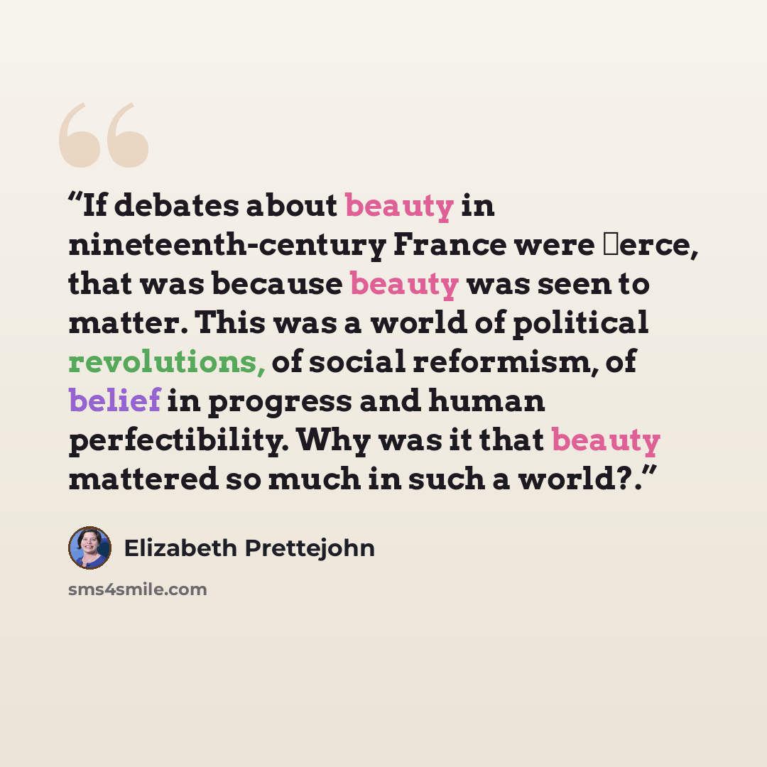 “If debates about beauty in nineteenth-century France were ﬁerce, that was because beauty was seen to matter. This was a world of political revolutions, of social reformism, of belief in progress and human perfectibility. Why was it that beauty mattered so much in such a world?.” quote by Elizabeth Prettejohn