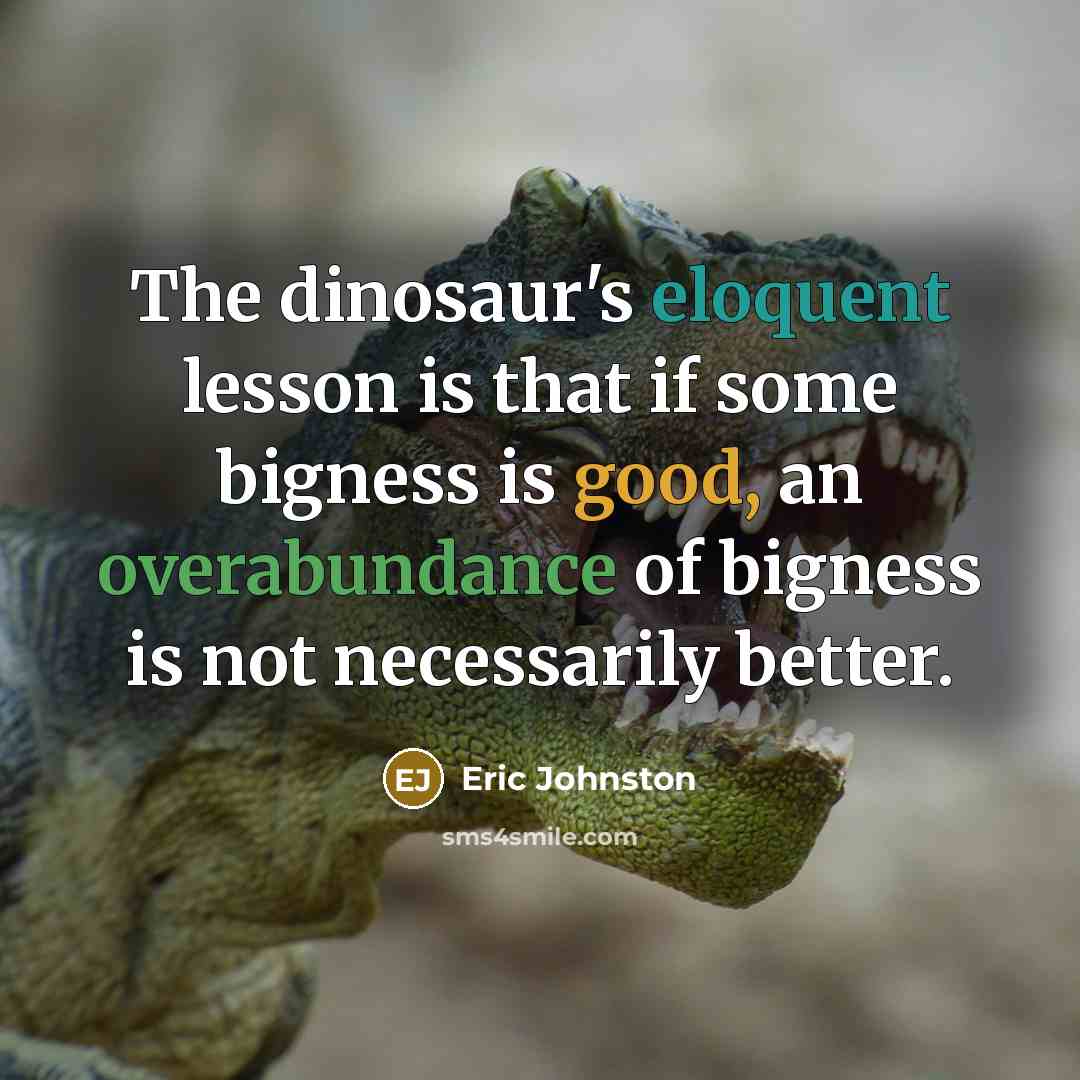 “The dinosaur's eloquent lesson is that if some bigness is good, an overabundance of bigness is not necessarily better.” quote by Eric Johnston