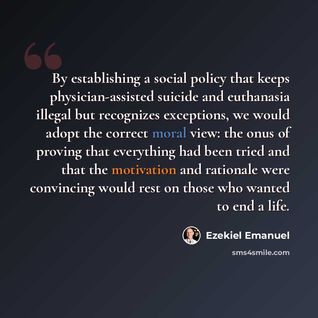 “By establishing a social policy that keeps physician-assisted suicide and euthanasia illegal but recognizes exceptions, we would adopt the correct moral view: the onus of proving that everything had been tried and that the motivation and rationale were convincing would rest on those who wanted to…” quote by Ezekiel Emanuel