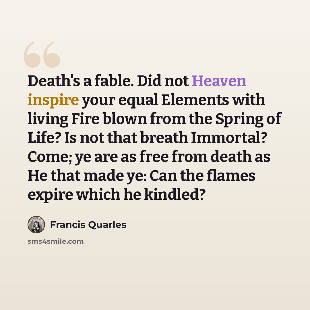 “Death's a fable. Did not Heaven inspire your equal Elements with living Fire blown from the Spring of Life? Is not that breath Immortal? Come; ye are as free from death as He that made ye: Can the flames expire which he kindled?” quote by Francis Quarles