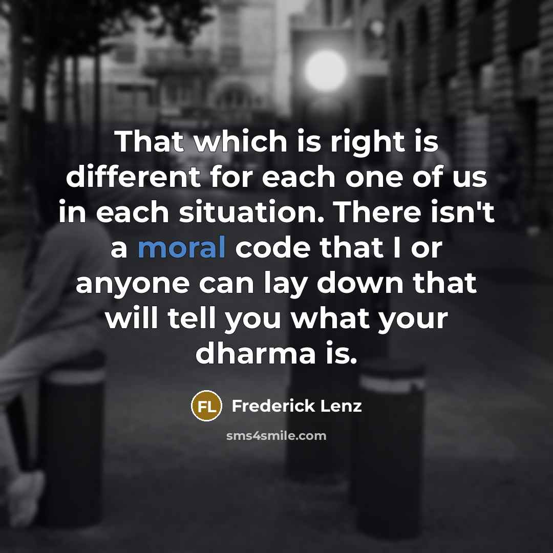 “That which is right is different for each one of us in each situation. There isn't a moral code that I or anyone can lay down that will tell you what your dharma is.” quote by Frederick Lenz