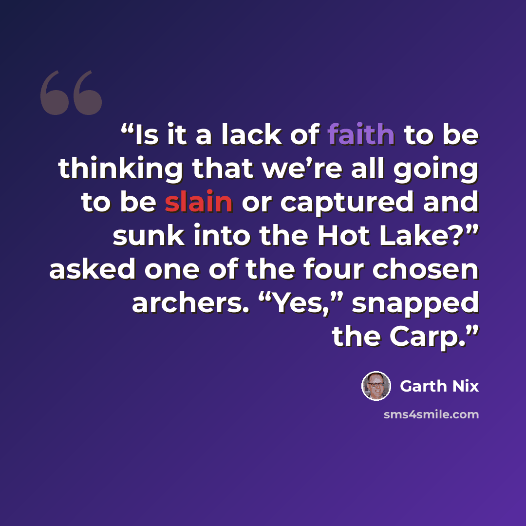 “Is it a lack of faith to be thinking that we’re all going to be slain or captured and sunk into the Hot Lake?” asked one of the four chosen archers. “Yes,” snapped the Carp.” quote by Garth Nix