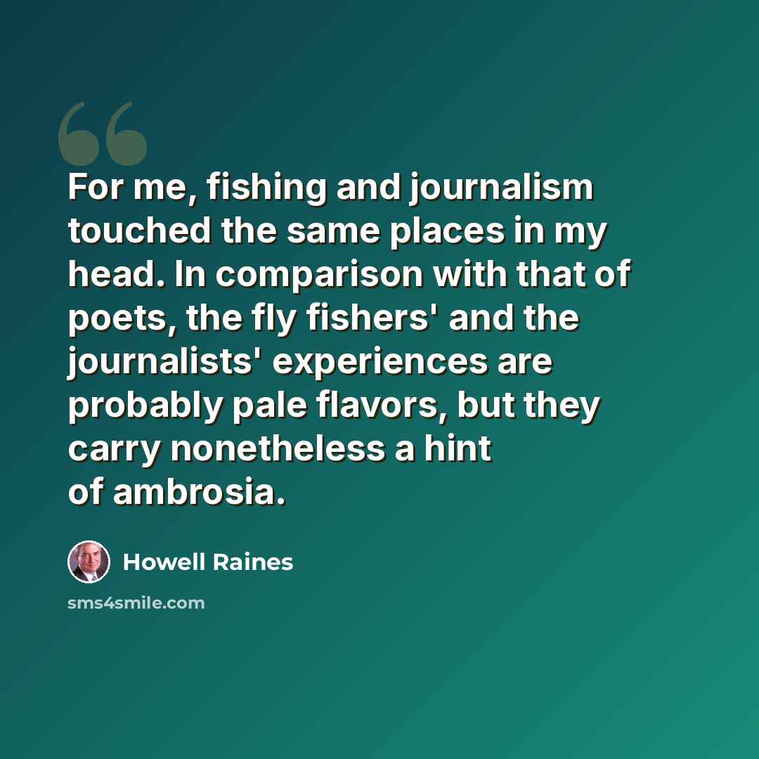 “For me, fishing and journalism touched the same places in my head. In comparison with that of poets, the fly fishers' and the journalists' experiences are probably pale flavors, but they carry nonetheless a hint of ambrosia.” quote by Howell Raines