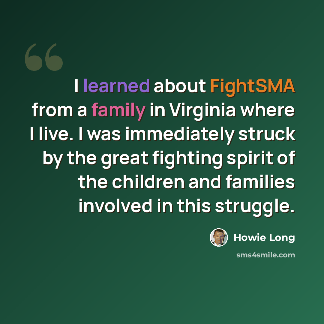 “I learned about FightSMA from a family in Virginia where I live. I was immediately struck by the great fighting spirit of the children and families involved in this struggle.” quote by Howie Long