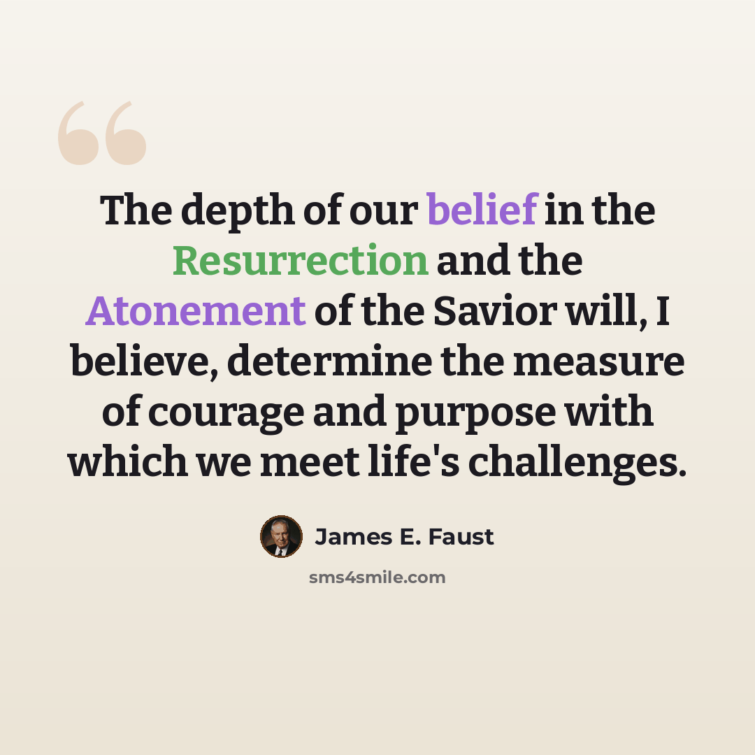 “The depth of our belief in the Resurrection and the Atonement of the Savior will, I believe, determine the measure of courage and purpose with which we meet life's challenges.” quote by James E. Faust