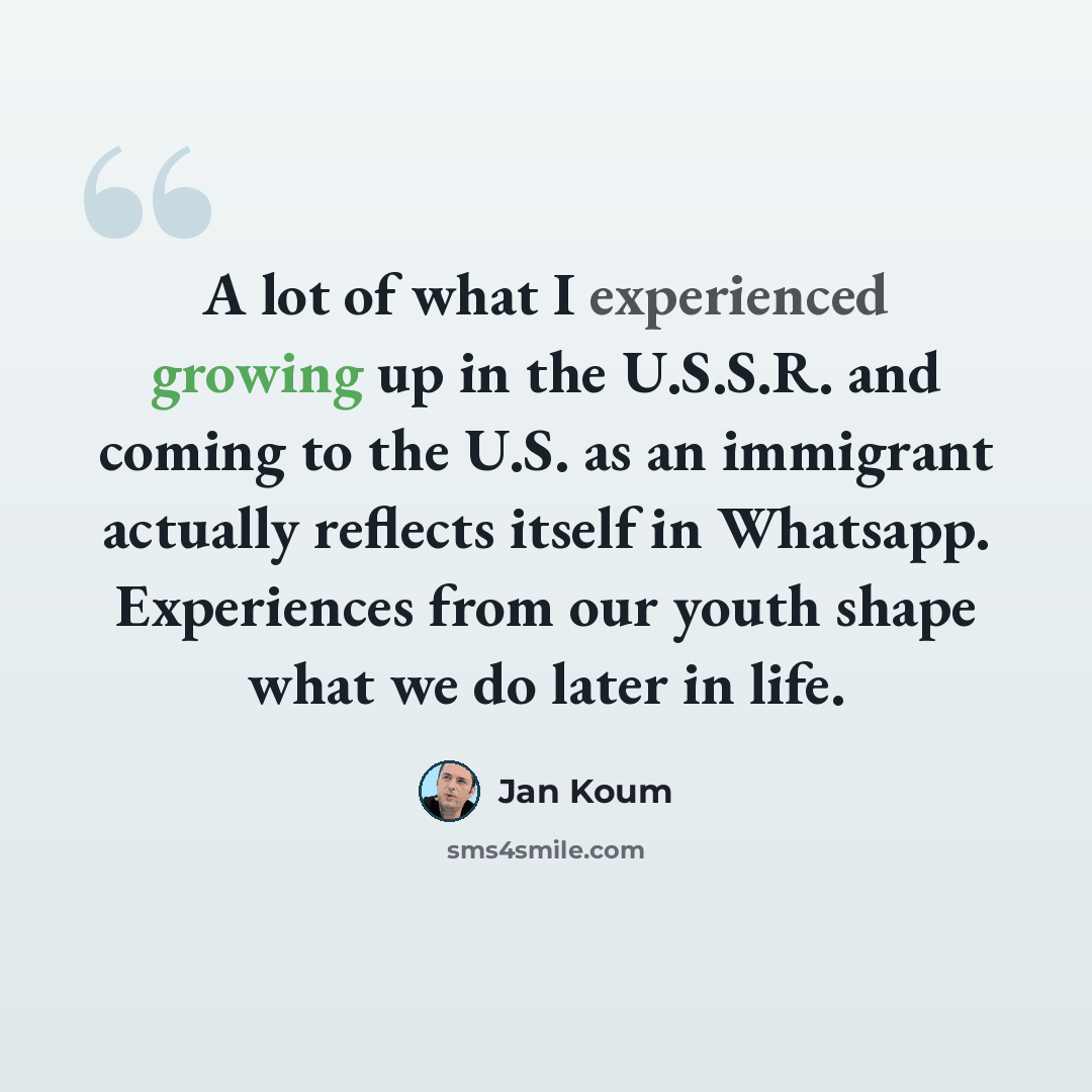 “A lot of what I experienced growing up in the U.S.S.R. and coming to the U.S. as an immigrant actually reflects itself in Whatsapp. Experiences from our youth shape what we do later in life.” quote by Jan Koum