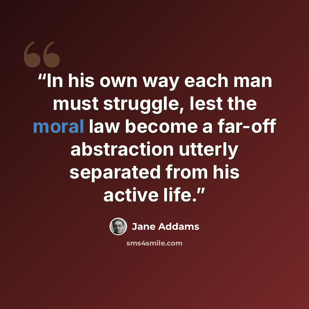“In his own way each man must struggle, lest the moral law become a far-off abstraction utterly separated from his active life.” quote by Jane Addams