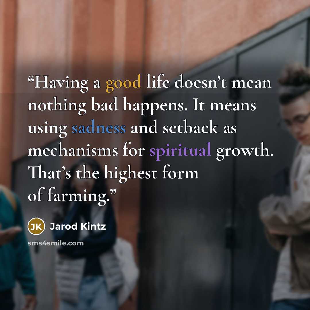 “Having a good life doesn’t mean nothing bad happens. It means using sadness and setback as mechanisms for spiritual growth. That’s the highest form of farming.” quote by Jarod Kintz