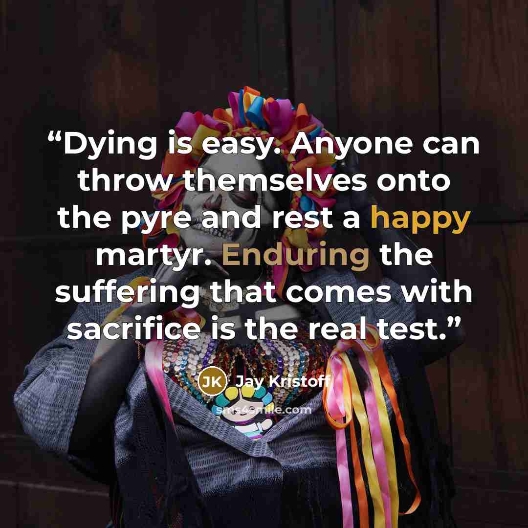 “Dying is easy. Anyone can throw themselves onto the pyre and rest a happy martyr. Enduring the suffering that comes with sacrifice is the real test.” quote by Jay Kristoff