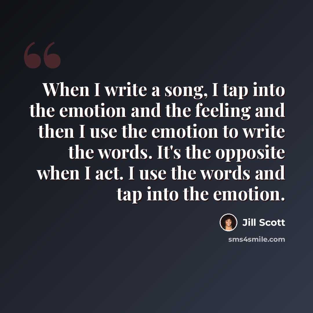 “When I write a song, I tap into the emotion and the feeling and then I use the emotion to write the words. It's the opposite when I act. I use the words and tap into the emotion.” quote by Jill Scott