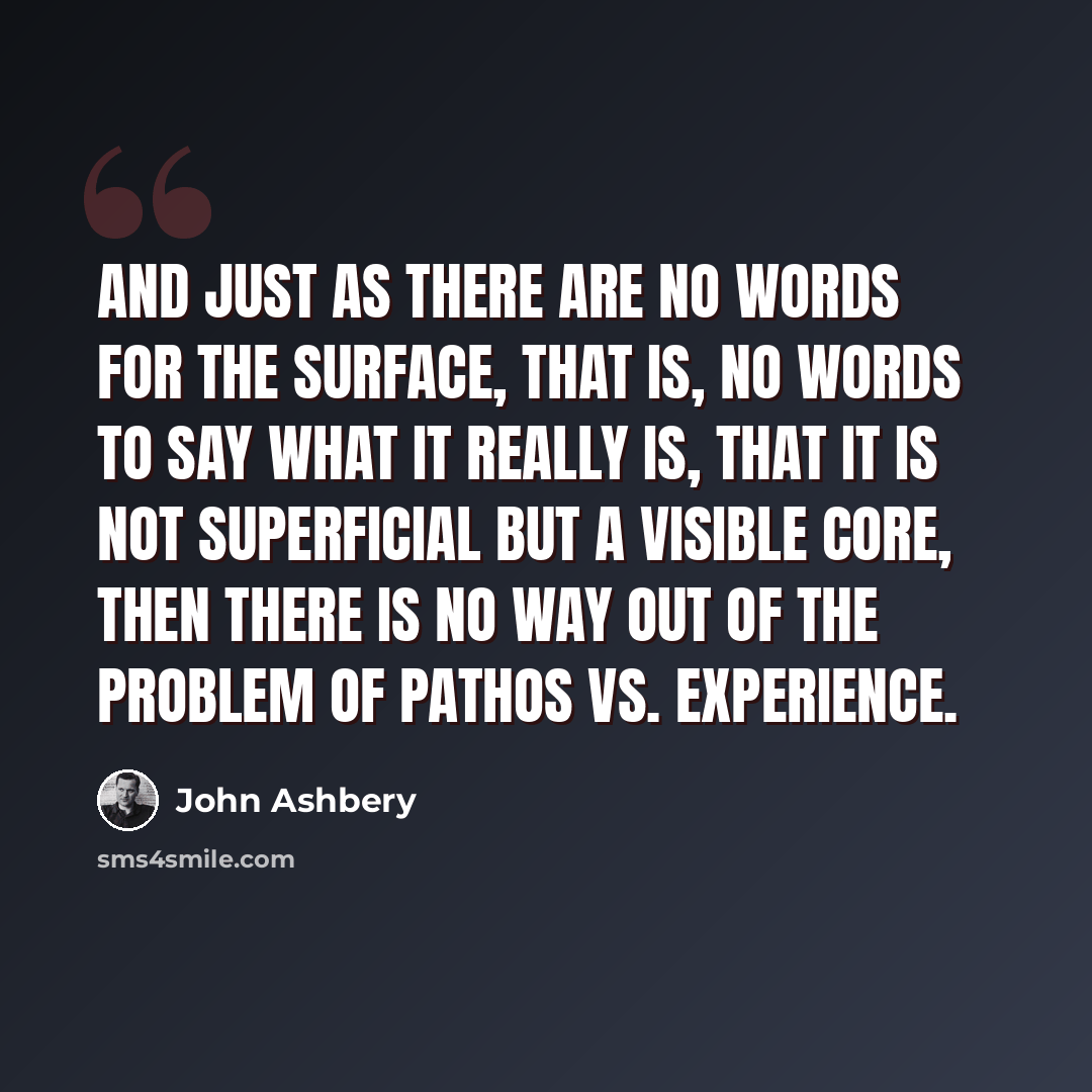 “And just as there are no words for the surface, that is, No words to say what it really is, that it is not Superficial but a visible core, then there is No way out of the problem of pathos vs. experience.” quote by John Ashbery