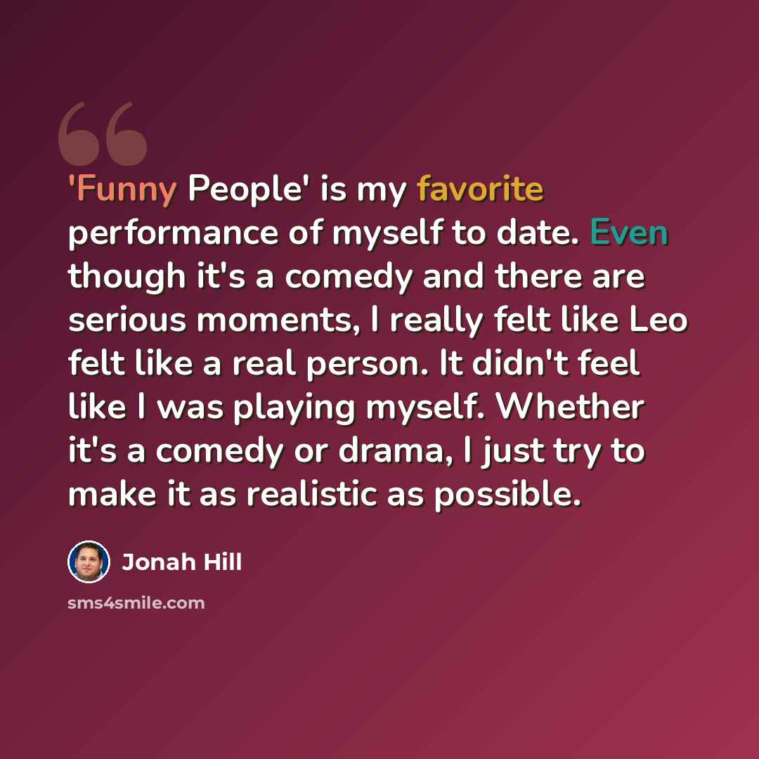 “'Funny People' is my favorite performance of myself to date. Even though it's a comedy and there are serious moments, I really felt like Leo felt like a real person. It didn't feel like I was playing myself. Whether it's a comedy or drama, I just try to make it as realistic as possible.” quote by Jonah Hill