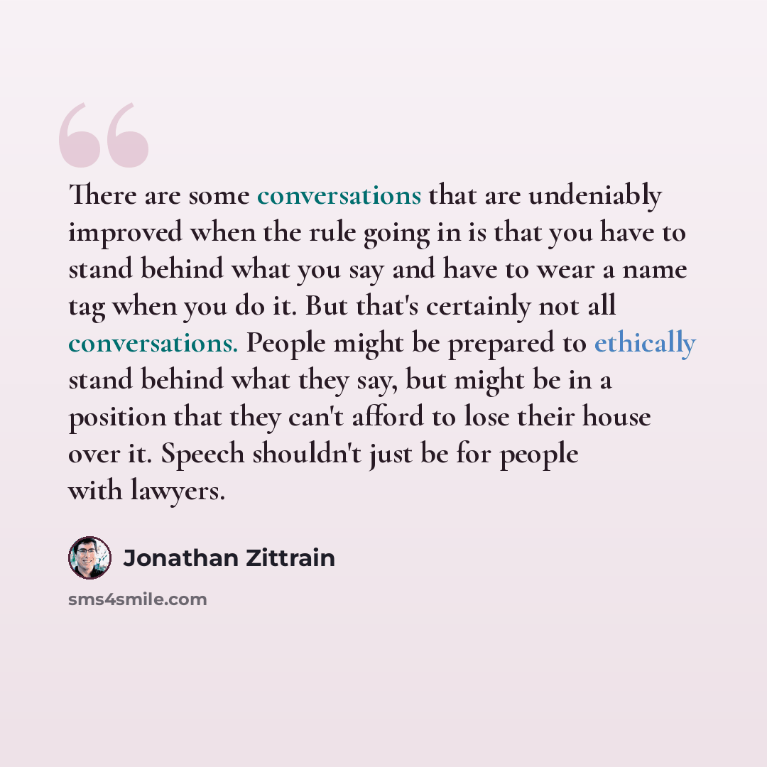 “There are some conversations that are undeniably improved when the rule going in is that you have to stand behind what you say and have to wear a name tag when you do it. But that's certainly not all conversations. People might be prepared to ethically stand behind what they say, but might be in a…” quote by Jonathan Zittrain
