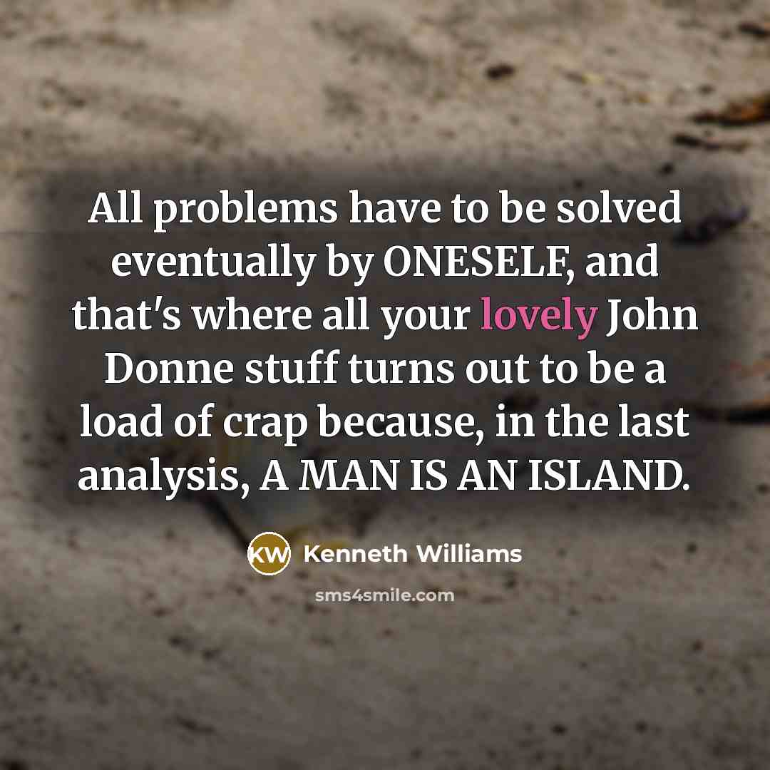 “All problems have to be solved eventually by ONESELF, and that's where all your lovely John Donne stuff turns out to be a load of crap because, in the last analysis, A MAN IS AN ISLAND.” quote by Kenneth Williams