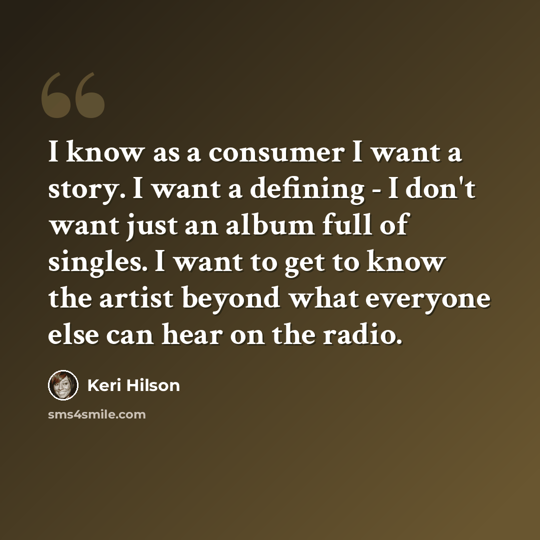 “I know as a consumer I want a story. I want a defining - I don't want just an album full of singles. I want to get to know the artist beyond what everyone else can hear on the radio.” quote by Keri Hilson