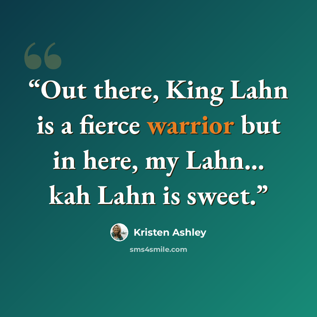 “Out there, King Lahn is a fierce warrior but in here, my Lahn… kah Lahn is sweet.” quote by Kristen Ashley