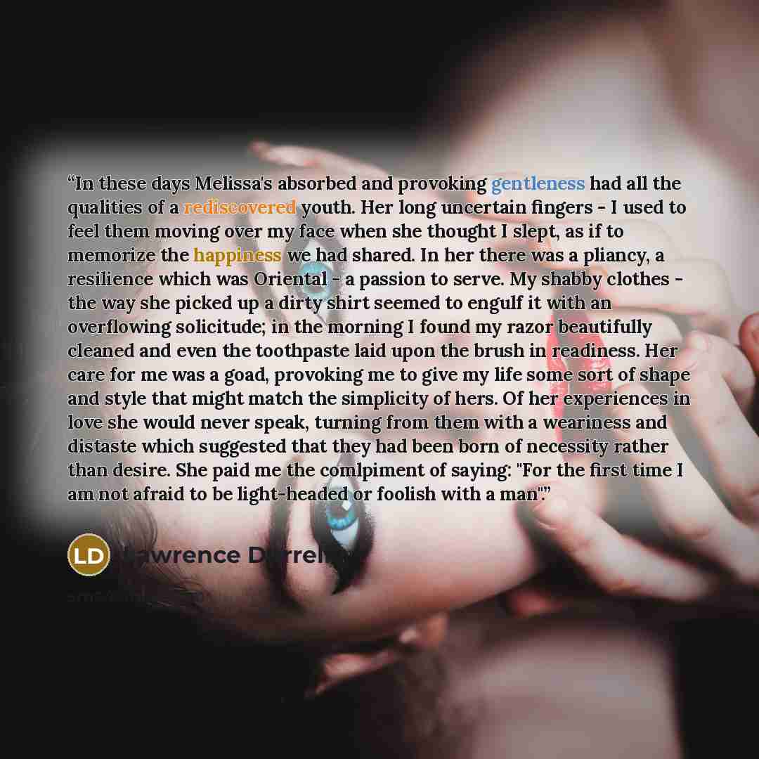 “In these days Melissa's absorbed and provoking gentleness had all the qualities of a rediscovered youth. Her long uncertain fingers - I used to feel them moving over my face when she thought I slept, as if to memorize the happiness we had shared. In her there was a pliancy, a resilience which was…” quote by Lawrence Durrell