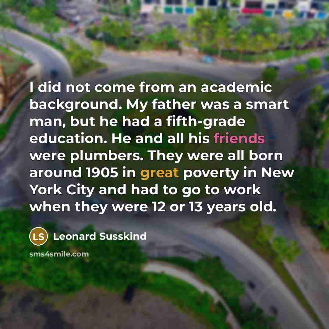 “I did not come from an academic background. My father was a smart man, but he had a fifth-grade education. He and all his friends were plumbers. They were all born around 1905 in great poverty in New York City and had to go to work when they were 12 or 13 years old.” quote by Leonard Susskind