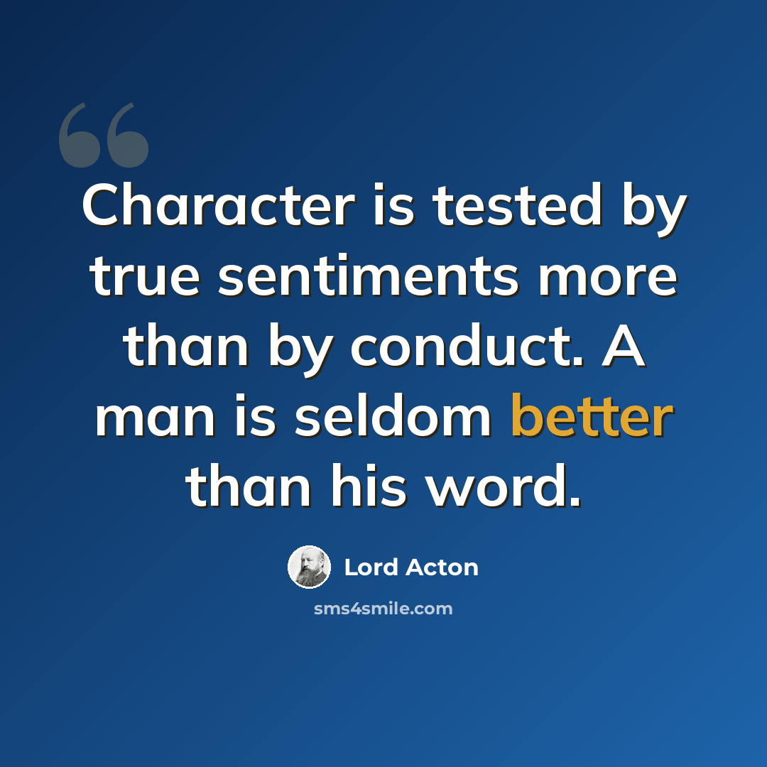 “Character is tested by true sentiments more than by conduct. A man is seldom better than his word.” quote by Lord Acton