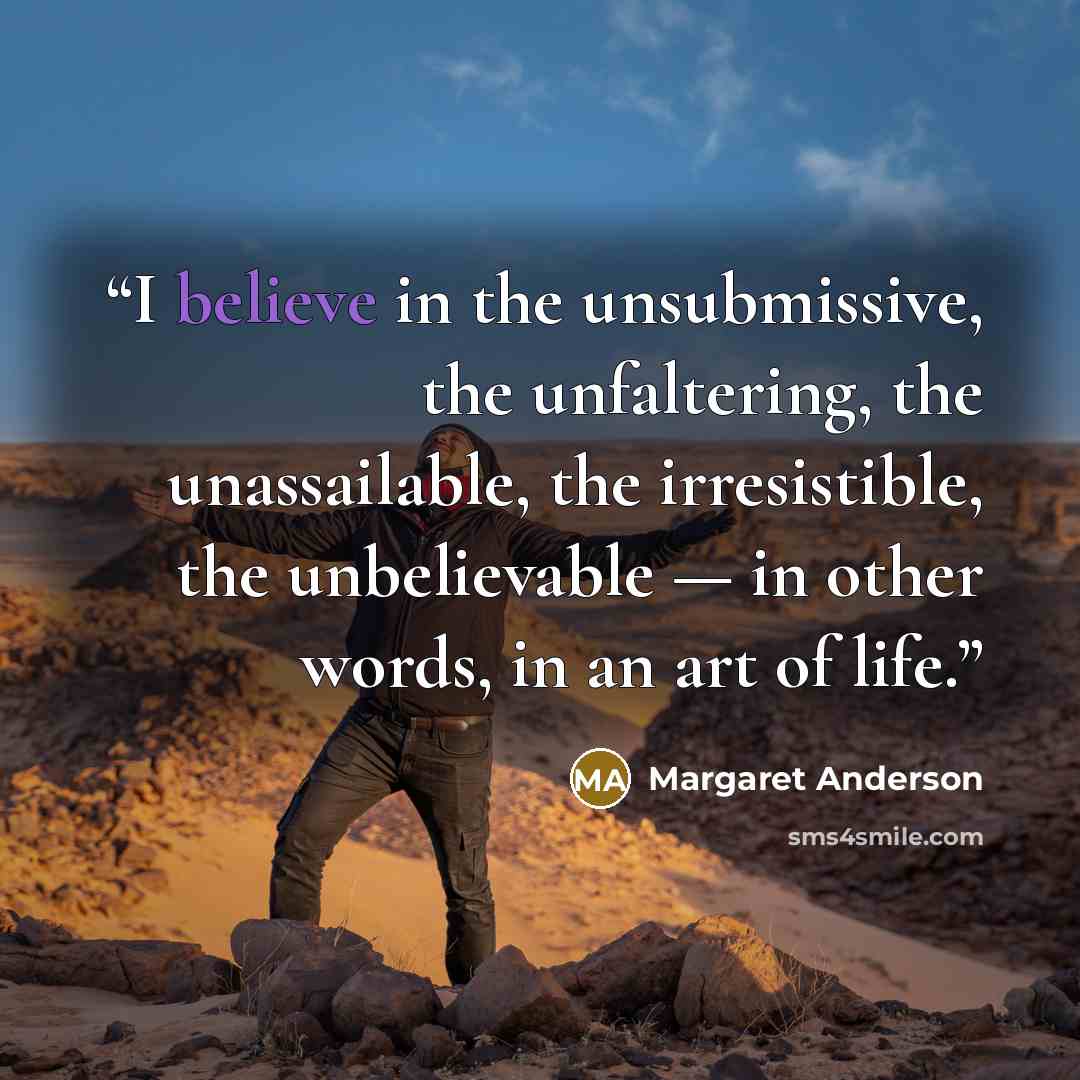 “I believe in the unsubmissive, the unfaltering, the unassailable, the irresistible, the unbelievable — in other words, in an art of life.” quote by Margaret Anderson