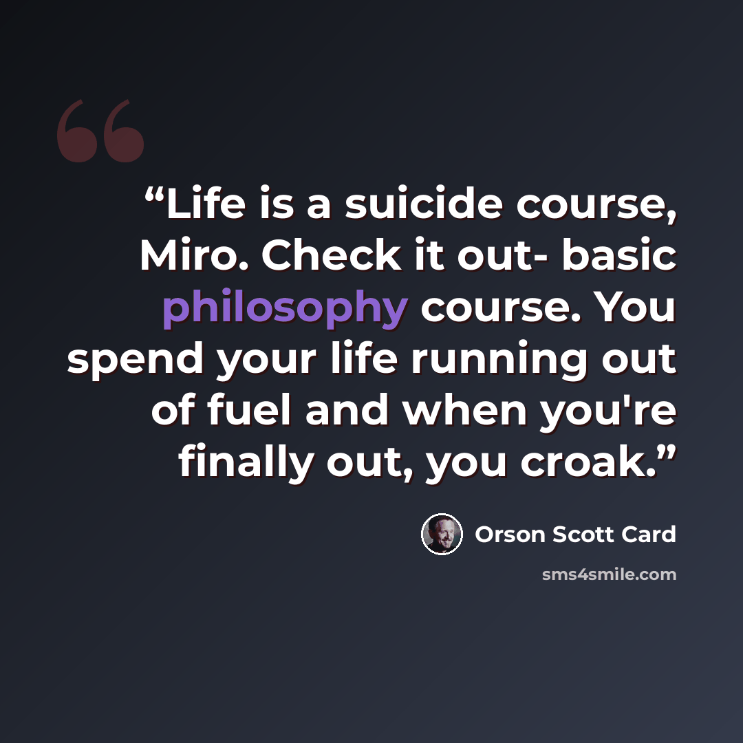 “Life is a suicide course, Miro. Check it out- basic philosophy course. You spend your life running out of fuel and when you're finally out, you croak.” quote by Orson Scott Card
