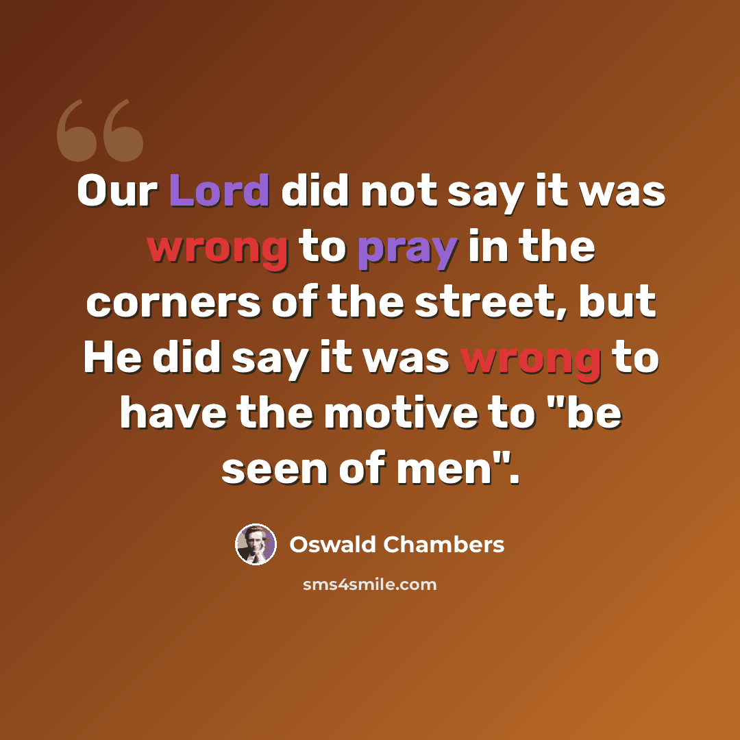 “Our Lord did not say it was wrong to pray in the corners of the street, but He did say it was wrong to have the motive to "be seen of men".” quote by Oswald Chambers
