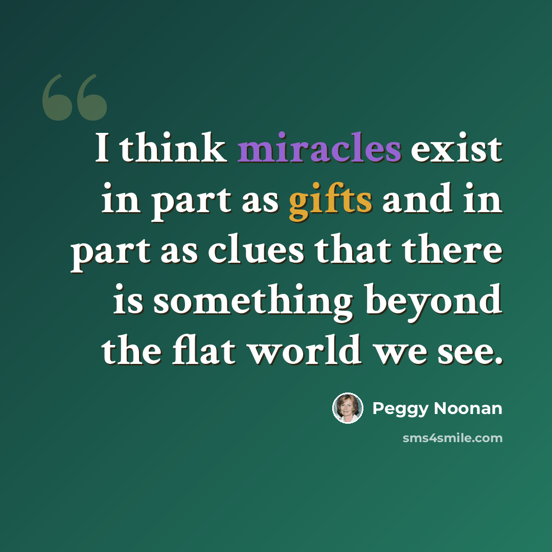 “I think miracles exist in part as gifts and in part as clues that there is something beyond the flat world we see.” quote by Peggy Noonan