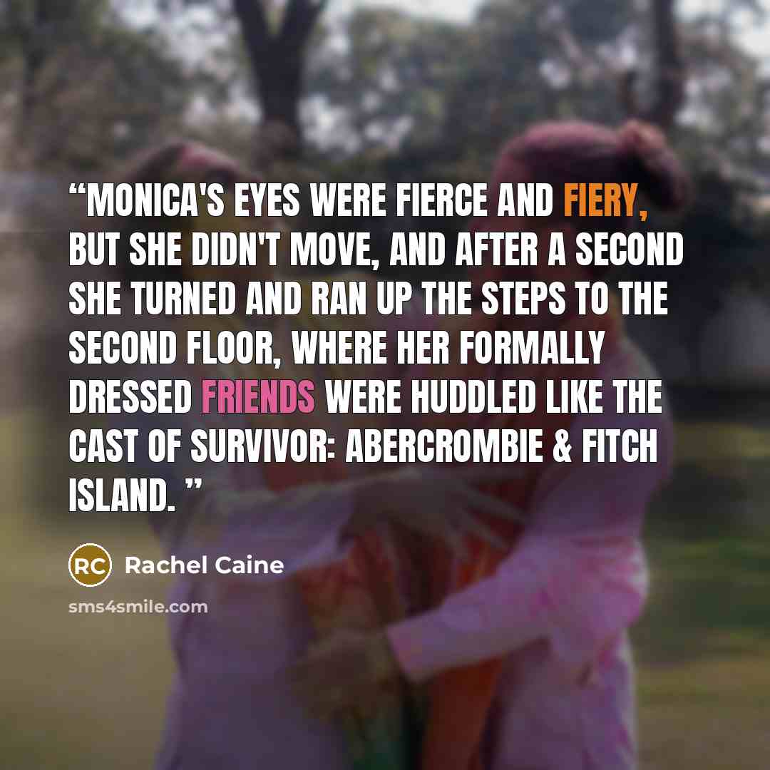 “Monica's eyes were fierce and fiery, but she didn't move, and after a second she turned and ran up the steps to the second floor, where her formally dressed friends were huddled like the cast of Survivor: Abercrombie & Fitch Island.” quote by Rachel Caine