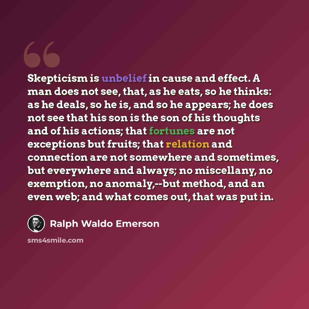 “Skepticism is unbelief in cause and effect. A man does not see, that, as he eats, so he thinks: as he deals, so he is, and so he appears; he does not see that his son is the son of his thoughts and of his actions; that fortunes are not exceptions but fruits; that relation and connection are not…” quote by Ralph Waldo Emerson
