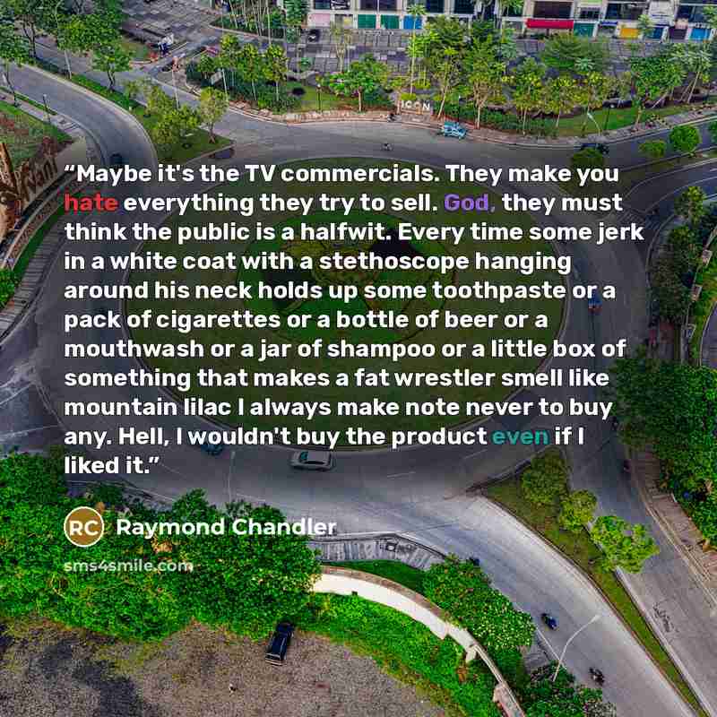 “Maybe it's the TV commercials. They make you hate everything they try to sell. God, they must think the public is a halfwit. Every time some jerk in a white coat with a stethoscope hanging around his neck holds up some toothpaste or a pack of cigarettes or a bottle of beer or a mouthwash or a jar…” quote by Raymond Chandler