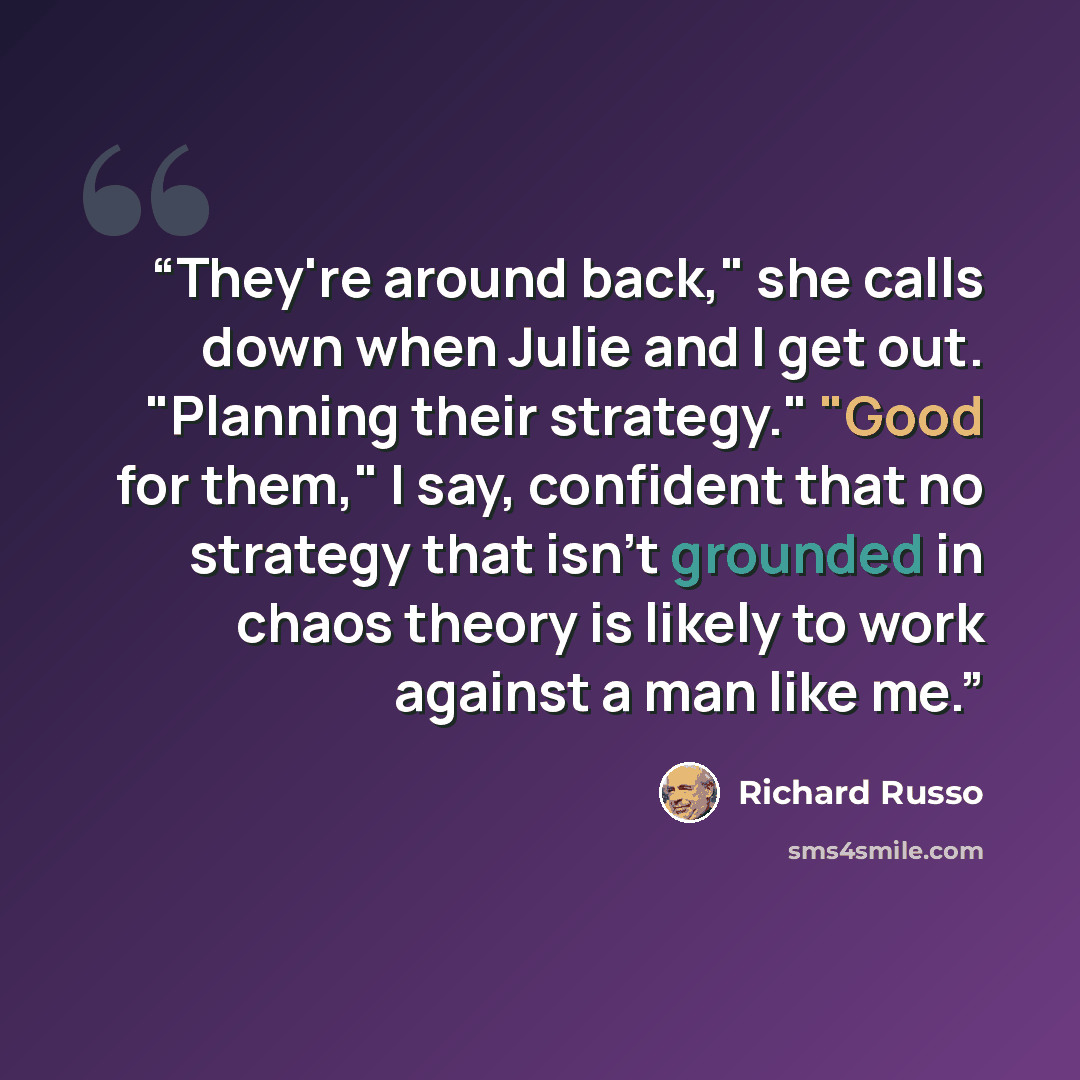 “They're around back," she calls down when Julie and I get out. "Planning their strategy." "Good for them," I say, confident that no strategy that isn't grounded in chaos theory is likely to work against a man like me.” quote by Richard Russo