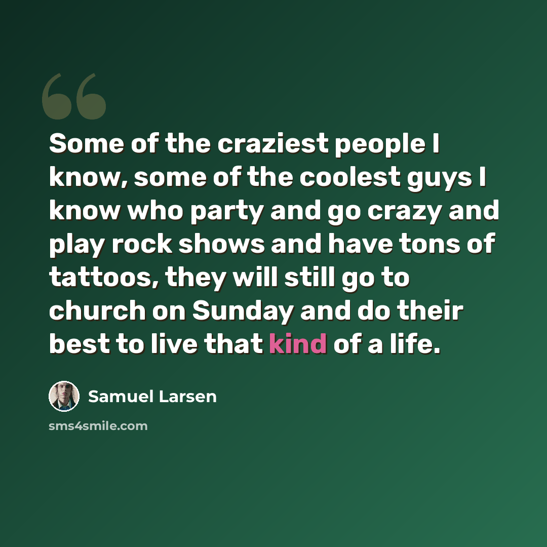 “Some of the craziest people I know, some of the coolest guys I know who party and go crazy and play rock shows and have tons of tattoos, they will still go to church on Sunday and do their best to live that kind of a life.” quote by Samuel Larsen