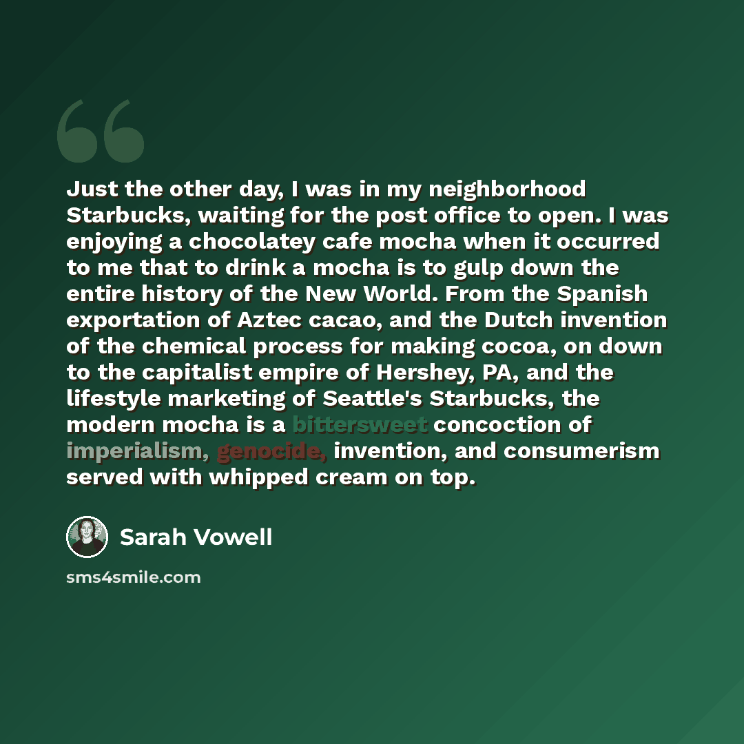 “Just the other day, I was in my neighborhood Starbucks, waiting for the post office to open. I was enjoying a chocolatey cafe mocha when it occurred to me that to drink a mocha is to gulp down the entire history of the New World. From the Spanish exportation of Aztec cacao, and the Dutch invention…” quote by Sarah Vowell