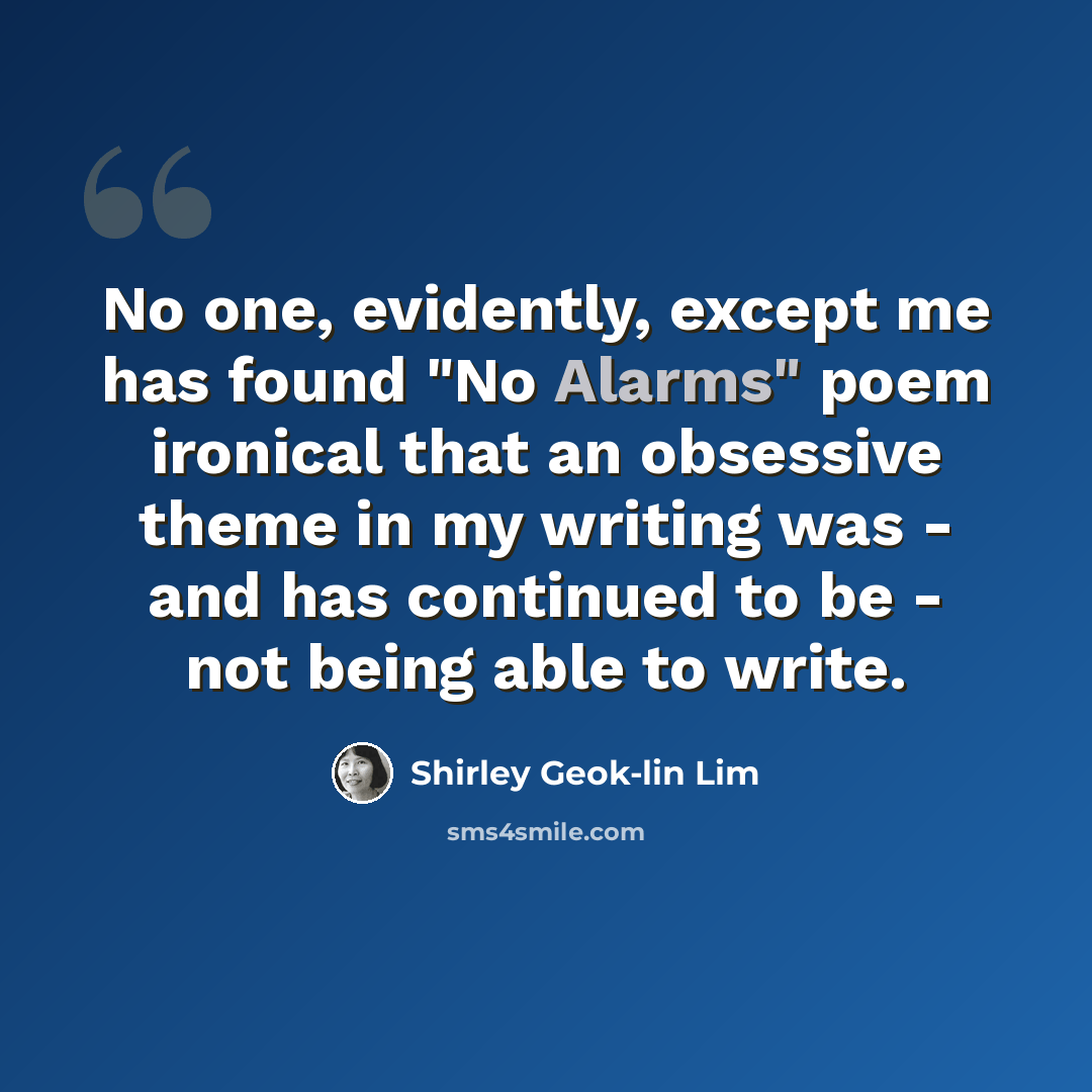 “No one, evidently, except me has found "No Alarms" poem ironical that an obsessive theme in my writing was - and has continued to be - not being able to write.” quote by Shirley Geok-lin Lim