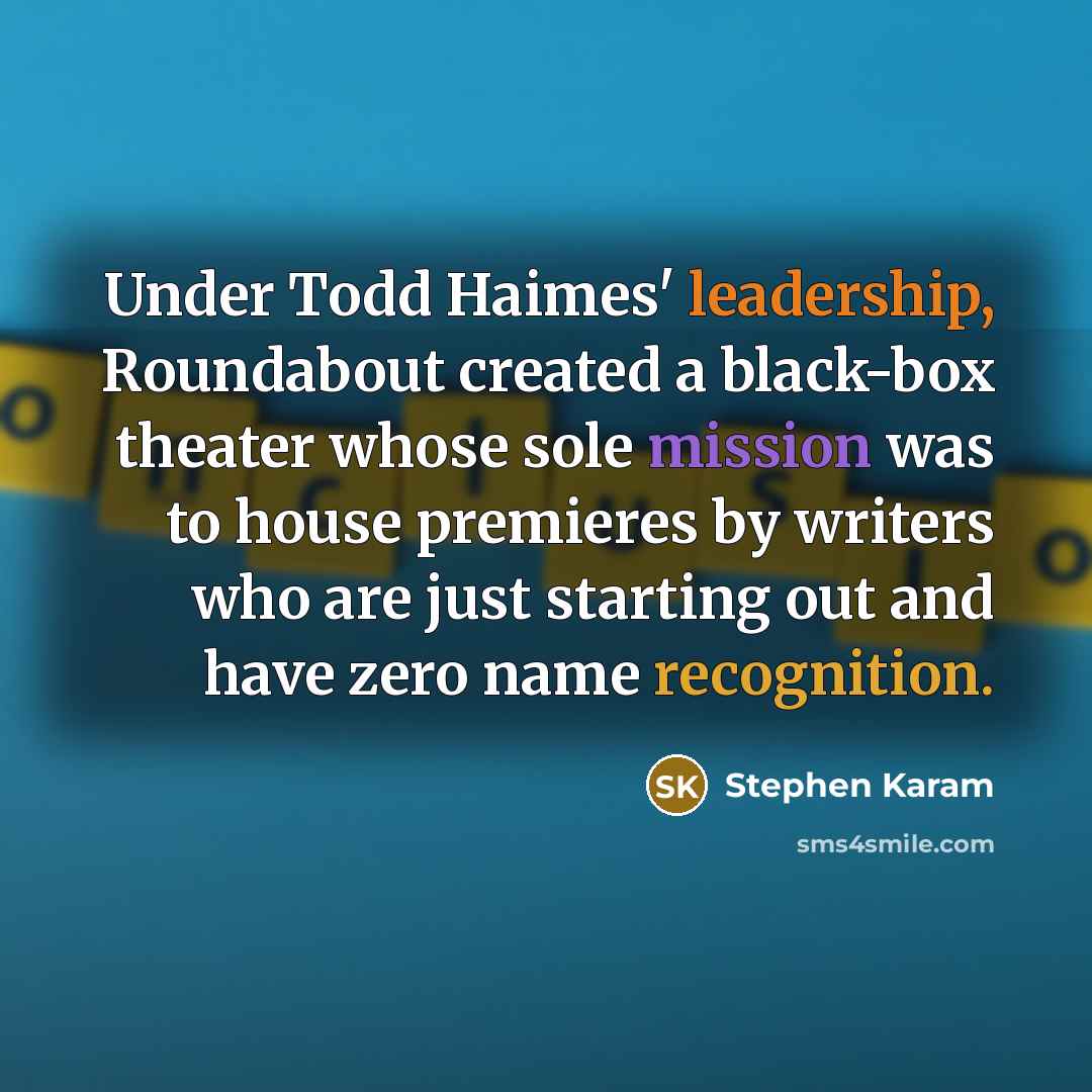 “Under Todd Haimes' leadership, Roundabout created a black-box theater whose sole mission was to house premieres by writers who are just starting out and have zero name recognition.” quote by Stephen Karam
