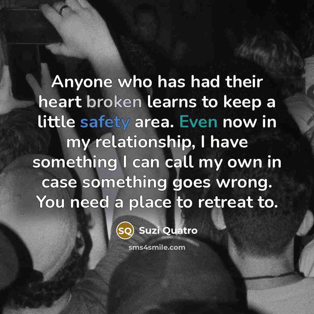 “Anyone who has had their heart broken learns to keep a little safety area. Even now in my relationship, I have something I can call my own in case something goes wrong. You need a place to retreat to.” quote by Suzi Quatro