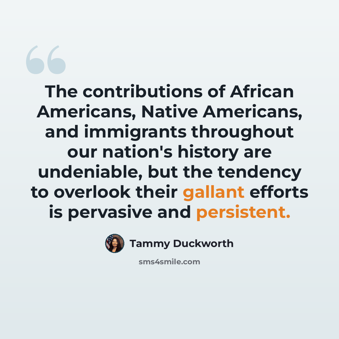 “The contributions of African Americans, Native Americans, and immigrants throughout our nation's history are undeniable, but the tendency to overlook their gallant efforts is pervasive and persistent.” quote by Tammy Duckworth