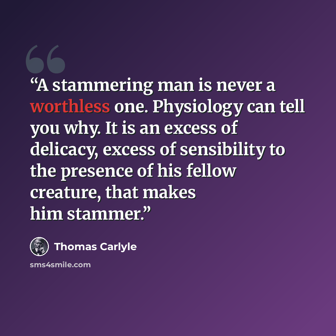 “A stammering man is never a worthless one. Physiology can tell you why. It is an excess of delicacy, excess of sensibility to the presence of his fellow creature, that makes him stammer.” quote by Thomas Carlyle