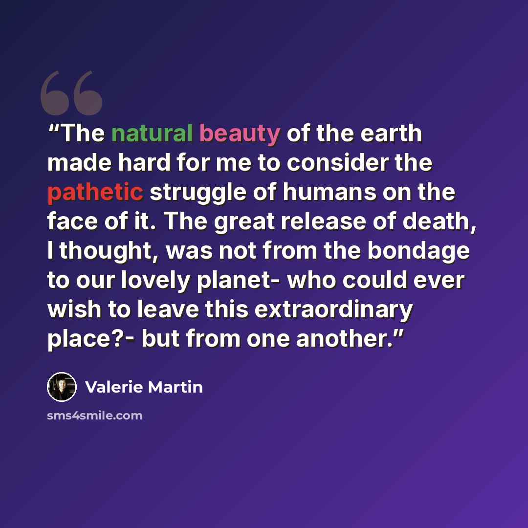 “The natural beauty of the earth made hard for me to consider the pathetic struggle of humans on the face of it. The great release of death, I thought, was not from the bondage to our lovely planet- who could ever wish to leave this extraordinary place?- but from one another.” quote by Valerie Martin