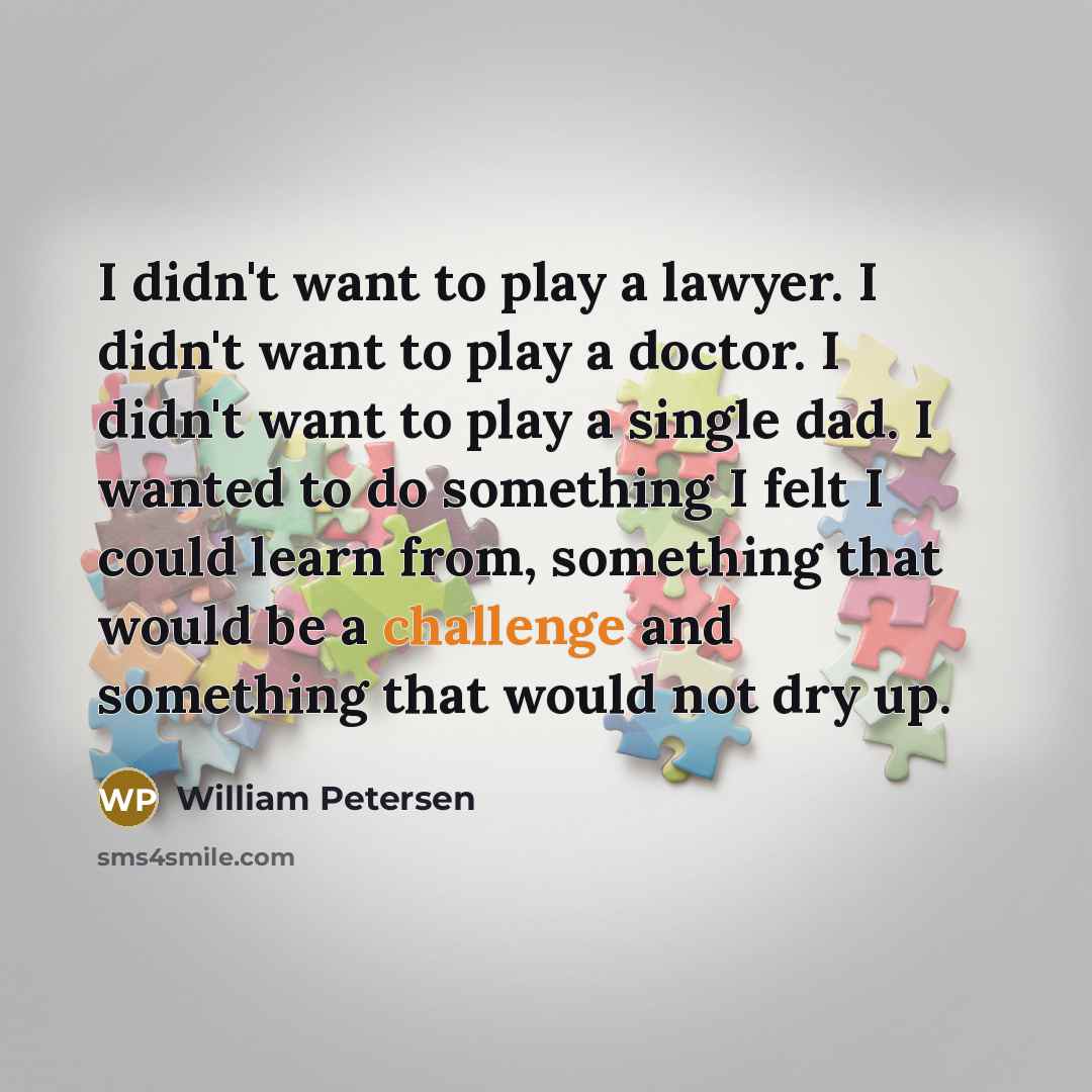 “I didn't want to play a lawyer. I didn't want to play a doctor. I didn't want to play a single dad. I wanted to do something I felt I could learn from, something that would be a challenge and something that would not dry up.” quote by William Petersen