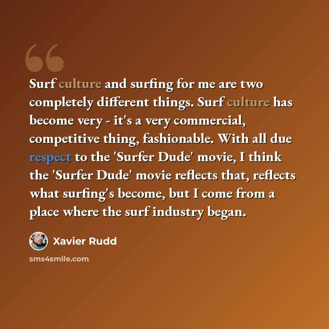 “Surf culture and surfing for me are two completely different things. Surf culture has become very - it's a very commercial, competitive thing, fashionable. With all due respect to the 'Surfer Dude' movie, I think the 'Surfer Dude' movie reflects that, reflects what surfing's become, but I come…” quote by Xavier Rudd